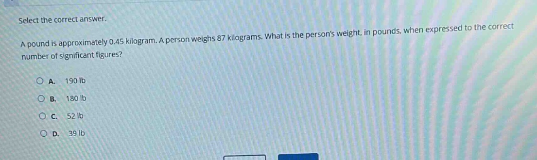 select the correct answer.\na pound is approximately 0.45 kilogram. a person weighs 87 kilograms. what is the persons weight, in pounds, when expressed to the correct number of significant figures?\n\na. 190 lb\nb. 180 lb\nc. 52 lb\nd. 39 lb
