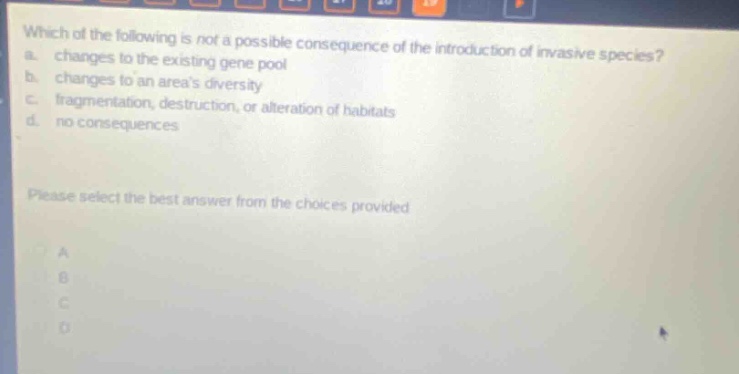 which of the following is not a possible consequence of the introduction of invasive species? a. changes to the existing gene pool b. changes to an areas diversity c. fragmentation, destruction, or alteration of habitats d. no consequences please select the best answer from the choices provided