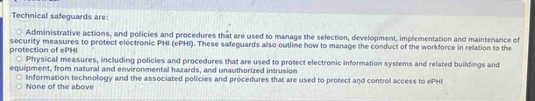 technical safeguards are:\n○ administrative actions, and policies and procedures that are used to manage the selection, development, implementation and maintenance of security measures to protect electronic phi (ephi). these safeguards also outline how to manage the conduct of the workforce in relation to the protection of ephi.\n○ physical measures, including policies and procedures that are used to protect electronic information systems and related buildings and equipment, from natural and environmental hazards, and unauthorized intrusion\n○ information technology and the associated policies and procedures that are used to protect and control access to ephi\n○ none of the above