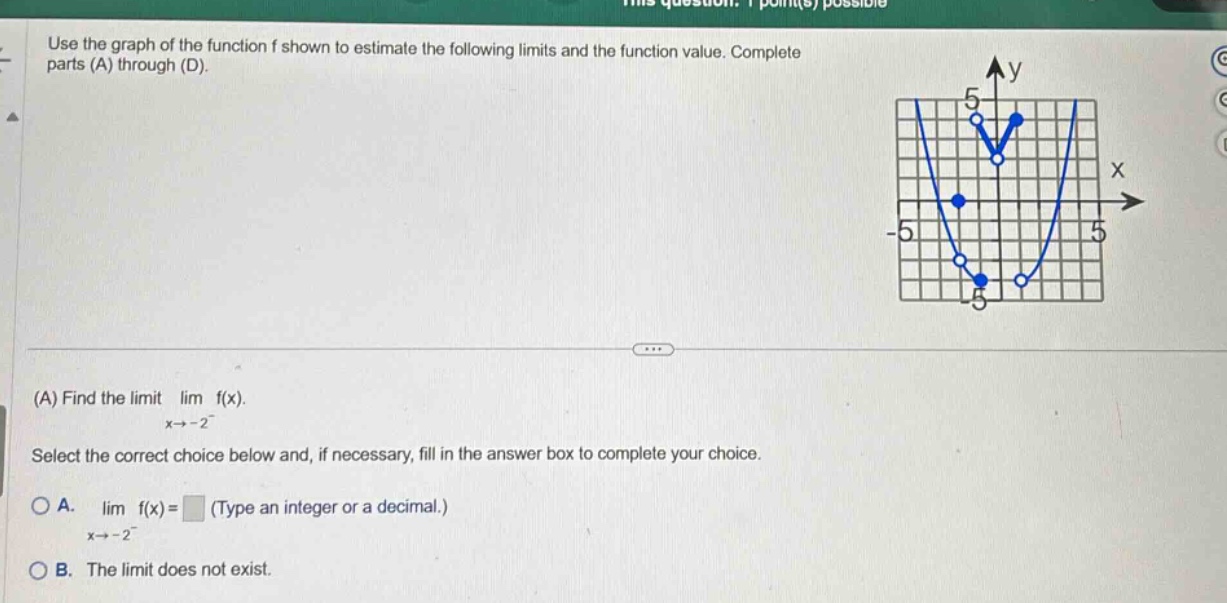 use the graph of the function f shown to estimate the following limits and the function value. complete parts (a) through (d). (a) find the limit $lim_{x\rightarrow - 2^{-}}f(x)$. select the correct choice below and, if necessary, fill in the answer box to complete your choice. a. $lim_{x\rightarrow - 2^{-}}f(x)=square$ (type an integer or a decimal.) b. the limit does not exist.