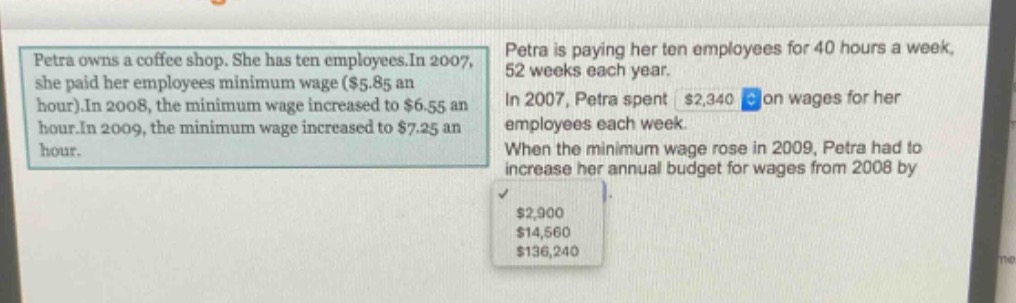 petra owns a coffee shop. she has ten employees. in 2007, she paid her employees minimum wage ($5.85 an hour). in 2008, the minimum wage increased to $6.55 an hour. in 2009, the minimum wage increased to $7.25 an hour. petra is paying her ten employees for 40 hours a week, 52 weeks each year. in 2007, petra spent $2,340 on wages for her employees each week. when the minimum wage rose in 2009, petra had to increase her annual budget for wages from 2008 by $2,900 $14,560 $136,240