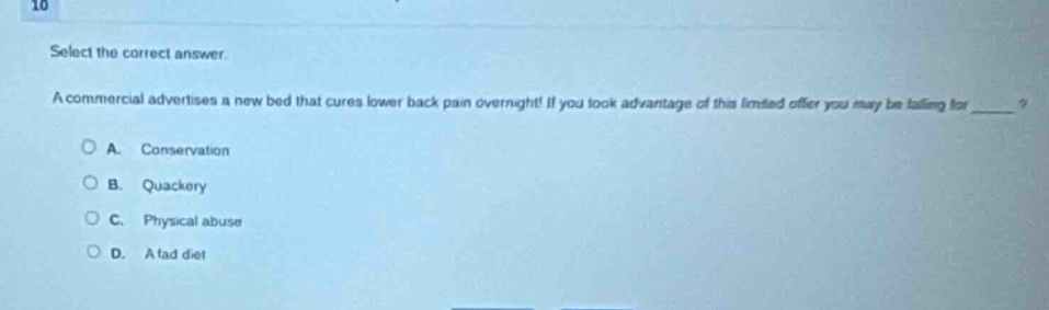 10\nselect the correct answer.\na commercial advertises a new bed that cures lower back pain overnight! if you take advantage of this limited offer you may be falling for ____?\na. conservation\nb. quackery\nc. physical abuse\nd. a fad diet