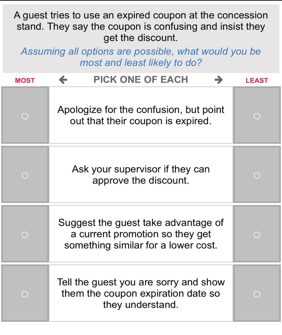 a guest tries to use an expired coupon at the concession stand. they say the coupon is confusing and insist they get the discount. assuming all options are possible, what would you be most and least likely to do? most ← pick one of each → least apologize for the confusion, but point out that their coupon is expired. ask your supervisor if they can approve the discount. suggest the guest take advantage of a current promotion so they get something similar for a lower cost. tell the guest you are sorry and show them the coupon expiration date so they understand.