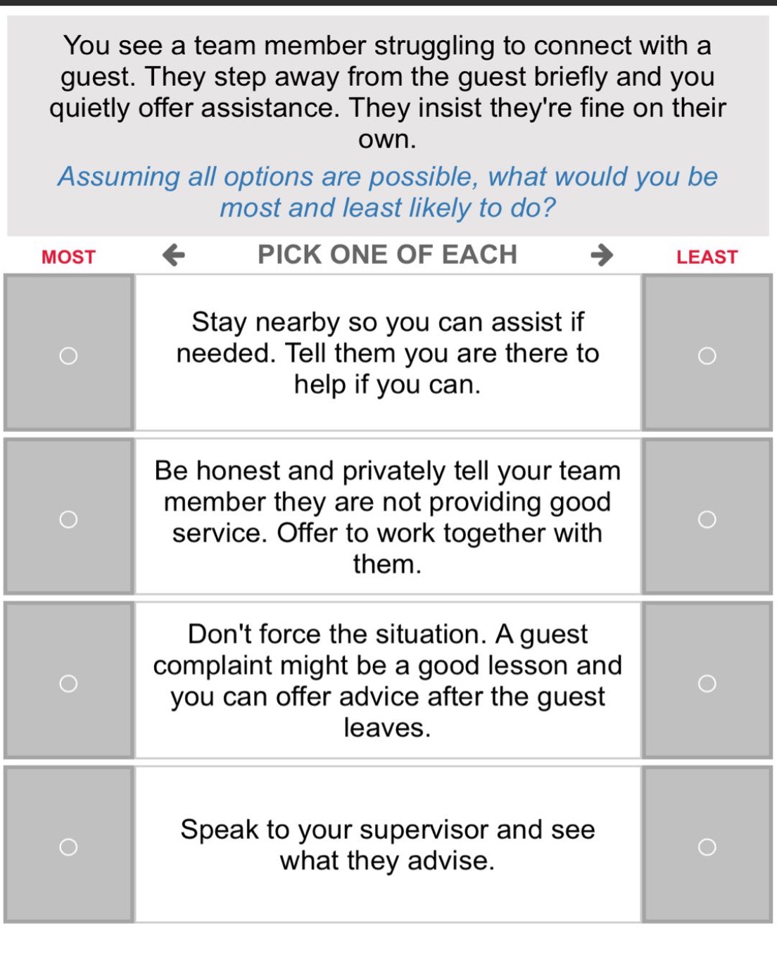you see a team member struggling to connect with a guest. they step away from the guest briefly and you quietly offer assistance. they insist theyre fine on their own. assuming all options are possible, what would you be most and least likely to do? most ← pick one of each → least stay nearby so you can assist if needed. tell them you are there to help if you can. be honest and privately tell your team member they are not providing good service. offer to work together with them. dont force the situation. a guest complaint might be a good lesson and you can offer advice after the guest leaves. speak to your supervisor and see what they advise.