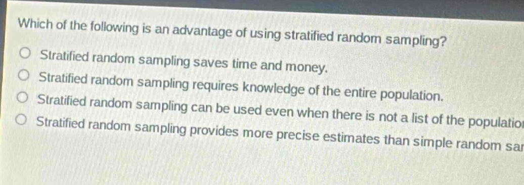 which of the following is an advantage of using stratified random sampling?\nstratified random sampling saves time and money.\nstratified random sampling requires knowledge of the entire population.\nstratified random sampling can be used even when there is not a list of the population.\nstratified random sampling provides more precise estimates than simple random sampling.