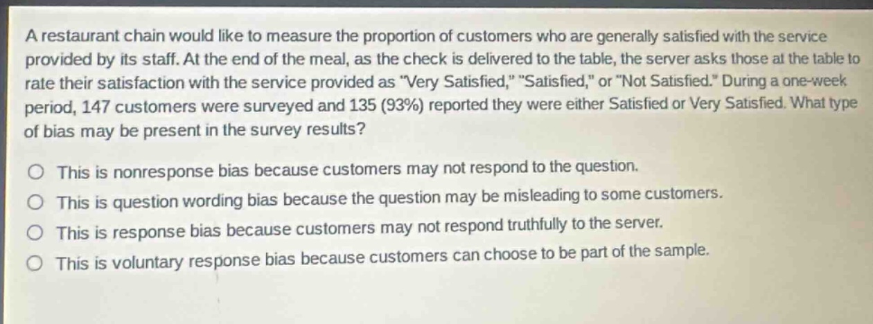 a restaurant chain would like to measure the proportion of customers who are generally satisfied with the service provided by its staff. at the end of the meal, as the check is delivered to the table, the server asks those at the table to rate their satisfaction with the service provided as \very satisfied,\ \satisfied,\ or \not satisfied.\ during a one - week period, 147 customers were surveyed and 135 (93%) reported they were either satisfied or very satisfied. what type of bias may be present in the survey results?\n\nthis is nonresponse bias because customers may not respond to the question.\nthis is question wording bias because the question may be misleading to some customers.\nthis is response bias because customers may not respond truthfully to the server.\nthis is voluntary response bias because customers can choose to be part of the sample.