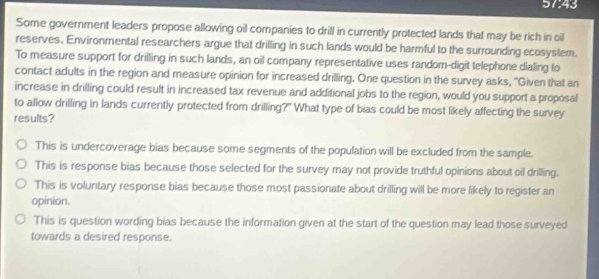 some government leaders propose allowing oil companies to drill in currently protected lands that may be rich in oil reserves. environmental researchers argue that drilling in such lands would be harmful to the surrounding ecosystem. to measure support for drilling in such lands, an oil company representative uses random - digit telephone dialing to contact adults in the region and measure opinion for increased drilling. one question in the survey asks, “given that an increase in drilling could result in increased tax revenue and additional jobs to the region, would you support a proposal to allow drilling in lands currently protected from drilling?” what type of bias could be most likely affecting the survey results?\n\no this is undercoverage bias because some segments of the population will be excluded from the sample.\no this is response bias because those selected for the survey may not provide truthful opinions about oil drilling.\no this is voluntary response bias because those most passionate about drilling will be more likely to register an opinion.\no this is question wording bias because the information given at the start of the question may lead those surveyed towards a desired response.