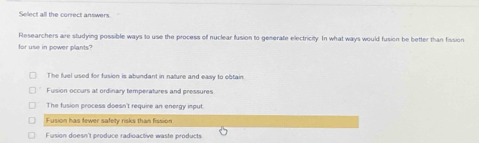 select all the correct answers. researchers are studying possible ways to use the process of nuclear fusion to generate electricity. in what ways would fusion be better than fission for use in power plants? the fuel used for fusion is abundant in nature and easy to obtain. fusion occurs at ordinary temperatures and pressures. the fusion process doesn’t require an energy input. fusion has fewer safety risks than fission. fusion doesn’t produce radioactive waste products.