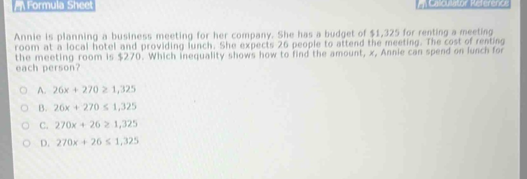 annie is planning a business meeting for her company. she has a budget of $1,325 for renting a meeting room at a local hotel and providing lunch. she expects 26 people to attend the meeting. the cost of renting the meeting room is $270. which inequality shows how to find the amount, x, annie can spend on lunch for each person?\n\na. 26x + 270 ≥ 1,325\n\nb. 26x + 270 ≤ 1,325\n\nc. 270x + 26 ≥ 1,325\n\nd. 270x + 26 ≤ 1,325