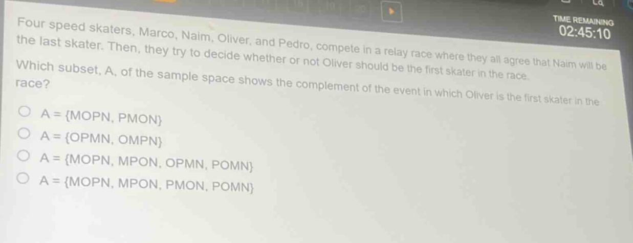 four speed skaters, marco, naim, oliver, and pedro, compete in a relay race where they all agree that naim will be the last skater. then, they try to decide whether or not oliver should be the first skater in the race. which subset, a, of the sample space shows the complement of the event in which oliver is the first skater in the race?\na = {mopn, pmon}\na = {opmn, ompn}\na = {mopn, mpon, opmn, pomn}\na = {mopn, mpon, pmon, pomn}
