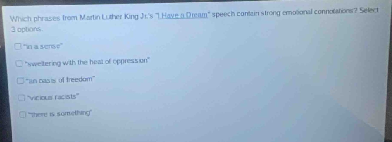 which phrases from martin luther king jr.s \i have a dream\ speech contain strong emotional connotations? select 3 options.\n□ \in a sense\\n□ \sweltering with the heat of oppression\\n□ \an oasis of freedom\\n□ \vicious racists\\n□ \there is something\