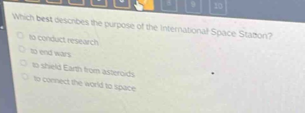 which best describes the purpose of the international space station?\n- to conduct research\n- to end wars\n- to shield earth from asteroids\n- to connect the world to space