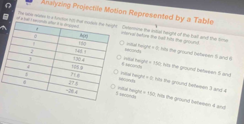 analyzing projectile motion represented by a table\nthe table relates to a function h(t) that models the height of a ball t seconds after it is dropped.\ndetermine the initial height of the ball and the time interval before the ball hits the ground.\n| t | h(t) |\n|----|----| \n| 0 | 150 |\n| 1 | 145.1 |\n| 2 | 130.4 |\n| 3 | 105.9 |\n| 4 | 71.6 |\n| 5 | 27.5 |\n| 6 | -26.4 |\ninitial height = 0; hits the ground between 5 and 6 seconds\ninitial height = 150; hits the ground between 5 and 6 seconds\ninitial height = 0; hits the ground between 3 and 4 seconds\ninitial height = 150; hits the ground between 4 and 5 seconds