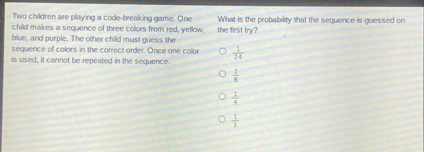 two children are playing a code - breaking game. one child makes a sequence of three colors from red, yellow, blue, and purple. the other child must guess the sequence of colors in the correct order. once one color is used, it cannot be repeated in the sequence. what is the probability that the sequence is guessed on the first try? $\frac{1}{24}$ $\frac{1}{8}$ $\frac{1}{4}$ $\frac{1}{3}$