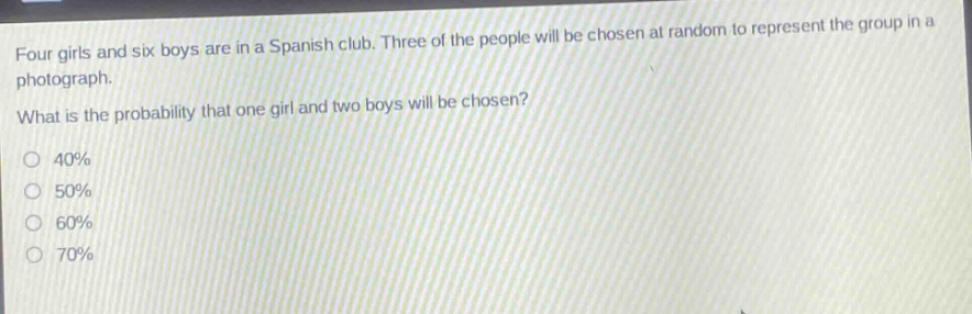 four girls and six boys are in a spanish club. three of the people will be chosen at random to represent the group in a photograph. what is the probability that one girl and two boys will be chosen?\n40%\n50%\n60%\n70%