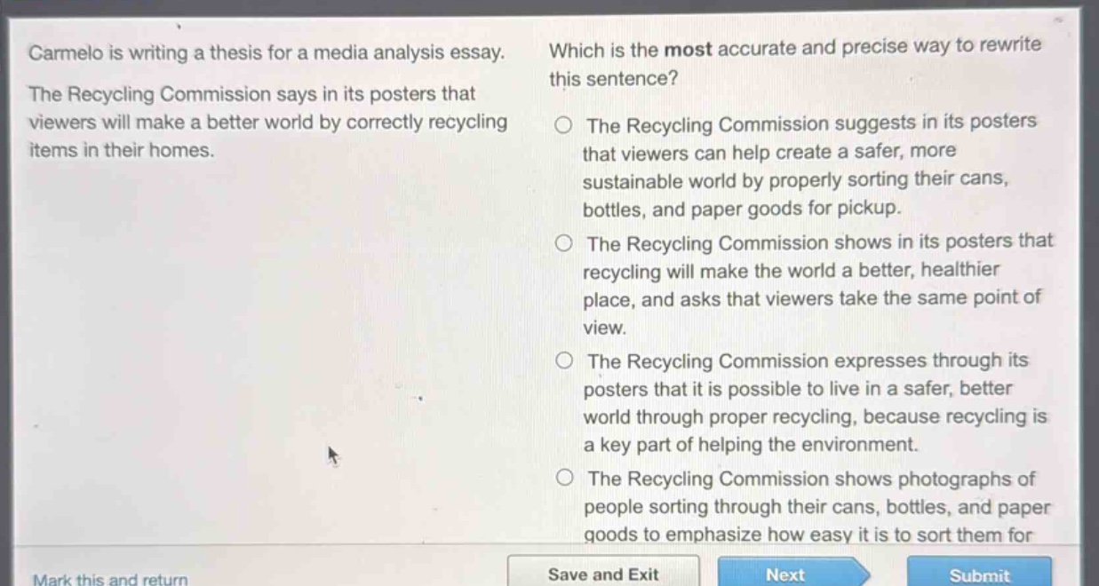 carmelo is writing a thesis for a media analysis essay. the recycling commission says in its posters that viewers will make a better world by correctly recycling items in their homes. which is the most accurate and precise way to rewrite this sentence? the recycling commission suggests in its posters that viewers can help create a safer, more sustainable world by properly sorting their cans, bottles, and paper goods for pickup. the recycling commission shows in its posters that recycling will make the world a better, healthier place, and asks that viewers take the same point of view. the recycling commission expresses through its posters that it is possible to live in a safer, better world through proper recycling, because recycling is a key part of helping the environment. the recycling commission shows photographs of people sorting through their cans, bottles, and paper goods to emphasize how easy it is to sort them for