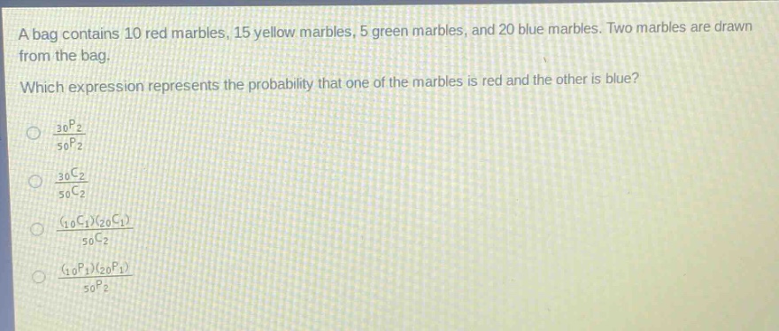a bag contains 10 red marbles, 15 yellow marbles, 5 green marbles, and 20 blue marbles. two marbles are drawn from the bag. which expression represents the probability that one of the marbles is red and the other is blue?\n\\(\\frac{_{30}p_{2}}{_{50}p_{2}}\\)\n\\(\\frac{_{30}c_{2}}{_{50}c_{2}}\\)\n\\(\\frac{(_{10}c_{1})(_{20}c_{1})}{_{50}c_{2}}\\)\n\\(\\frac{(_{10}p_{1})(_{20}p_{1})}{_{50}p_{2}}\\)