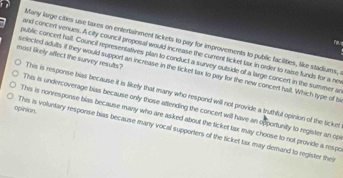 many large cities use taxes on entertainment tickets to pay for improvements to public facilities, like stadiums, and concert venues. a city council proposal would increase the current ticket tax in order to raise funds for a new public concert hall. council representatives plan to conduct a survey outside of a large concert in the summer and select adults if they would support an increase in the ticket tax to pay for the new concert hall. which type of bias most likely affect the survey results? this is response bias because it is likely that many who respond will not provide a truthful opinion of the ticket tax. this is undercoverage bias because only those attending the concert will have an opportunity to register an opinion. this is nonresponse bias because many who are asked about the ticket tax may choose to not provide a response. this is voluntary response bias because many vocal supporters of the ticket tax may demand to register their opinion.
