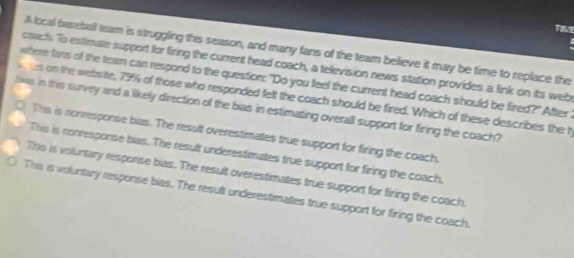 a local baseball team is struggling this season, and many fans of the team believe it may be time to replace the coach. to estimate support for firing the current head coach, a television news station provides a link on its website where fans of the team can respond to the question: do you feel the current head coach should be fired? after 2 days, 75% of those who responded felt the coach should be fired. which of these describes the type of bias in this survey and a likely direction of the bias in estimating overall support for firing the coach?\nthis is non - response bias. the result overestimates true support for firing the coach.\nthis is non - response bias. the result underestimates true support for firing the coach.\nthis is voluntary response bias. the result overestimates true support for firing the coach.\nthis is voluntary response bias. the result underestimates true support for firing the coach.