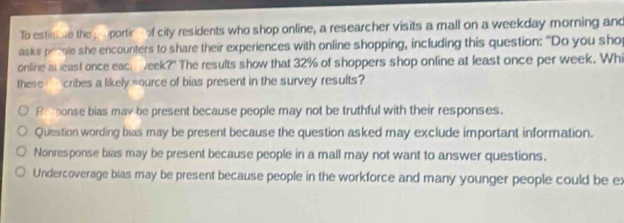 to estimate the proportion of city residents who shop online, a researcher visits a mall on a weekday morning and asks people she encounters to share their experiences with online shopping, including this question: \do you shop online at least once each week?\ the results show that 32% of shoppers shop online at least once per week. which of these describes a likely source of bias present in the survey results?\nresponse bias may be present because people may not be truthful with their responses.\nquestion wording bias may be present because the question asked may exclude important information.\nnon - response bias may be present because people in a mall may not want to answer questions.\nundercoverage bias may be present because people in the workforce and many younger people could be excluded.