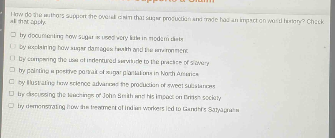 how do the authors support the overall claim that sugar production and trade had an impact on world history? check all that apply.\nby documenting how sugar is used very little in modern diets\nby explaining how sugar damages health and the environment\nby comparing the use of indentured servitude to the practice of slavery\nby painting a positive portrait of sugar plantations in north america\nby illustrating how science advanced the production of sweet substances\nby discussing the teachings of john smith and his impact on british society\nby demonstrating how the treatment of indian workers led to gandhis satyagraha