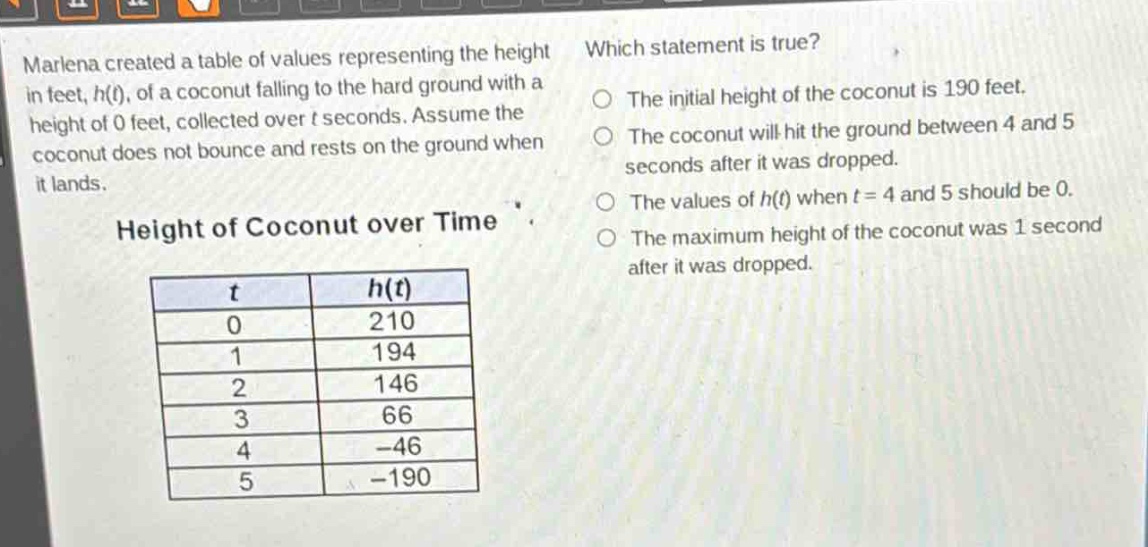marlena created a table of values representing the height in feet, h(t), of a coconut falling to the hard ground with a height of 0 feet, collected over t seconds. assume the coconut does not bounce and rests on the ground when it lands. height of coconut over time\n| t | h(t) |\n|----|----|\n| 0 | 210 |\n| 1 | 194 |\n| 2 | 146 |\n| 3 | 66 |\n| 4 | -46 |\n| 5 | -190 | which statement is true? the initial height of the coconut is 190 feet. the coconut will hit the ground between 4 and 5 seconds after it was dropped. the values of h(t) when t = 4 and 5 should be 0. the maximum height of the coconut was 1 second after it was dropped.