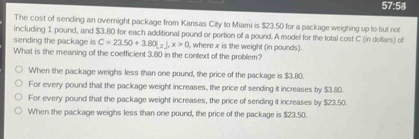 the cost of sending an overnight package from kansas city to miami is $23.50 for a package weighing up to but not including 1 pound, and $3.80 for each additional pound or portion of a pound. a model for the total cost c (in dollars) of sending the package is c = 23.50 + 3.80⌊x⌋, x > 0, where x is the weight (in pounds). what is the meaning of the coefficient 3.80 in the context of the problem?\no when the package weighs less than one pound, the price of the package is $3.80.\no for every pound that the package weight increases, the price of sending it increases by $3.80.\no for every pound that the package weight increases, the price of sending it increases by $23.50.\no when the package weighs less than one pound, the price of the package is $23.50.