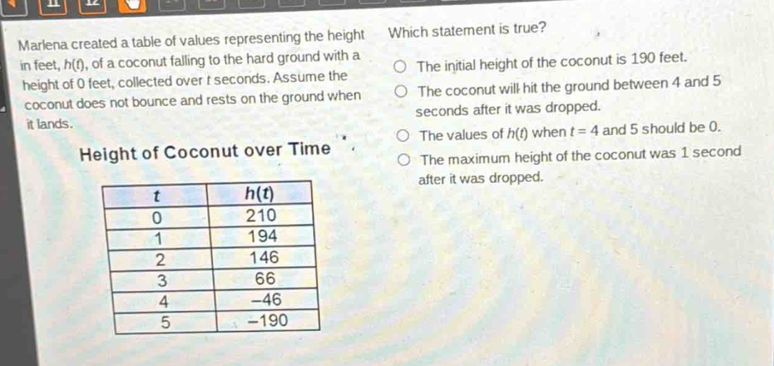 marlena created a table of values representing the height in feet, h(t), of a coconut falling to the hard ground with a height of 0 feet, collected over t seconds. assume the coconut does not bounce and rests on the ground when it lands. height of coconut over time which statement is true? the initial height of the coconut is 190 feet. the coconut will hit the ground between 4 and 5 seconds after it was dropped. the values of h(t) when t = 4 and 5 should be 0. the maximum height of the coconut was 1 second after it was dropped.\n| t | h(t) |\n|----|----|\n| 0 | 210 |\n| 1 | 194 |\n| 2 | 146 |\n| 3 | 66 |\n| 4 | -46 |\n| 5 | -190 |