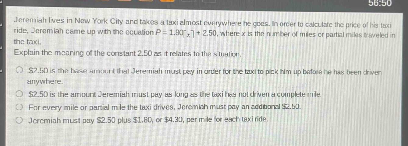 jeremiah lives in new york city and takes a taxi almost everywhere he goes. in order to calculate the price of his taxi ride, jeremiah came up with the equation $p = 1.80lceil x\rceil+ 2.50$, where $x$ is the number of miles or partial miles traveled in the taxi. explain the meaning of the constant 2.50 as it relates to the situation. $2.50 is the base amount that jeremiah must pay in order for the taxi to pick him up before he has been driven anywhere. $2.50 is the amount jeremiah must pay as long as the taxi has not driven a complete mile. for every mile or partial mile the taxi drives, jeremiah must pay an additional $2.50. jeremiah must pay $2.50 plus $1.80, or $4.30, per mile for each taxi ride.