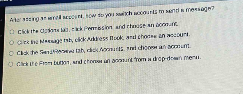 after adding an email account, how do you switch accounts to send a message?\nclick the options tab, click permission, and choose an account.\nclick the message tab, click address book, and choose an account.\nclick the send/receive tab, click accounts, and choose an account.\nclick the from button, and choose an account from a drop - down menu.