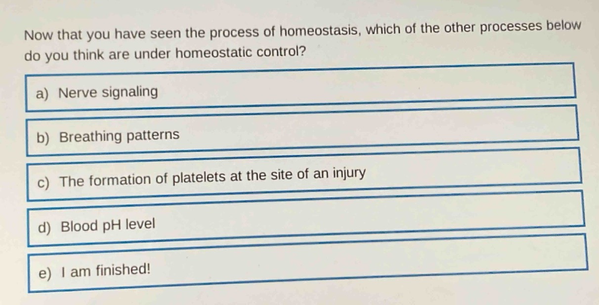 now that you have seen the process of homeostasis, which of the other processes below do you think are under homeostatic control?\na) nerve signaling\nb) breathing patterns\nc) the formation of platelets at the site of an injury\nd) blood ph level\ne) i am finished!