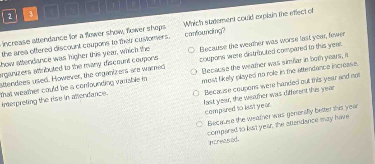to increase attendance for a flower show, flower shops in the area offered discount coupons to their customers. the show attendance was higher this year, which the organizers attributed to the many discount coupons attendees used. however, the organizers are warned that weather could be a confounding variable in interpreting the rise in attendance. which statement could explain the effect of confounding? because the weather was worse last year, fewer coupons were distributed compared to this year. because the weather was similar in both years, it most likely played no role in the attendance increase. because coupons were handed out this year and not last year, the weather was different this year compared to last year. because the weather was generally better this year compared to last year, the attendance may have increased.