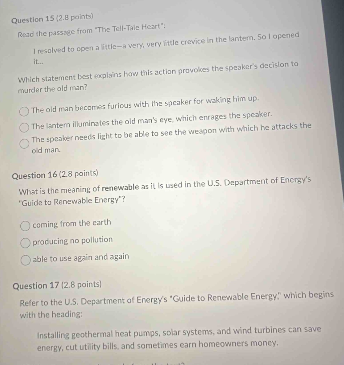 question 15 (2.8 points)\nread the passage from \the tell - tale heart\:\ni resolved to open a little - a very, very little crevice in the lantern. so i opened it...\nwhich statement best explains how this action provokes the speakers decision to murder the old man?\nthe old man becomes furious with the speaker for waking him up.\nthe lantern illuminates the old mans eye, which enrages the speaker.\nthe speaker needs light to be able to see the weapon with which he attacks the old man.\nquestion 16 (2.8 points)\nwhat is the meaning of renewable as it is used in the u.s. department of energys \guide to renewable energy\?\ncoming from the earth\nproducing no pollution\nable to use again and again\nquestion 17 (2.8 points)\nrefer to the u.s. department of energys \guide to renewable energy,\ which begins with the heading:\ninstalling geothermal heat pumps, solar systems, and wind turbines can save energy, cut utility bills, and sometimes earn homeowners money.