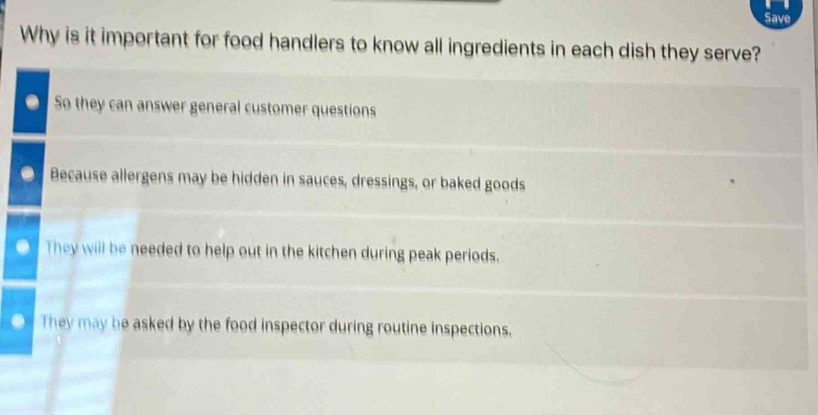 why is it important for food handlers to know all ingredients in each dish they serve?\nso they can answer general customer questions\nbecause allergens may be hidden in sauces, dressings, or baked goods\nthey will be needed to help out in the kitchen during peak periods.\nthey may be asked by the food inspector during routine inspections.