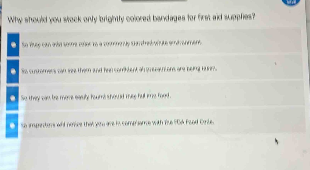 why should you stock only brightly colored bandages for first aid supplies?\nso they can add some color to a commonly starched - white environment.\nso customers can see them and feel confident all precautions are being taken.\nso they can be more easily found should they fall into food.\nso inspectors will notice that you are in compliance with the fda food code.