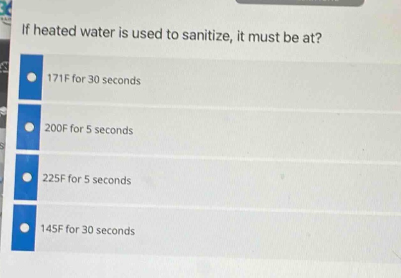 if heated water is used to sanitize, it must be at?\n171f for 30 seconds\n200f for 5 seconds\n225f for 5 seconds\n145f for 30 seconds