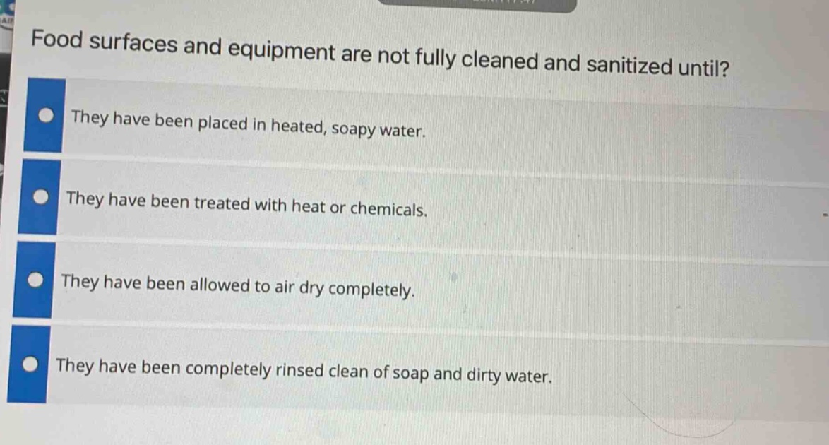 food surfaces and equipment are not fully cleaned and sanitized until?\nthey have been placed in heated, soapy water.\nthey have been treated with heat or chemicals.\nthey have been allowed to air dry completely.\nthey have been completely rinsed clean of soap and dirty water.