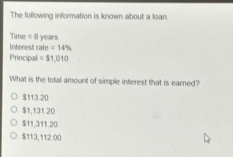 the following information is known about a loan.\ntime = 8 years\ninterest rate = 14%\nprincipal = $1,010\nwhat is the total amount of simple interest that is earned?\n$113.20\n$1,131.20\n$11,311.20\n$113,112.00