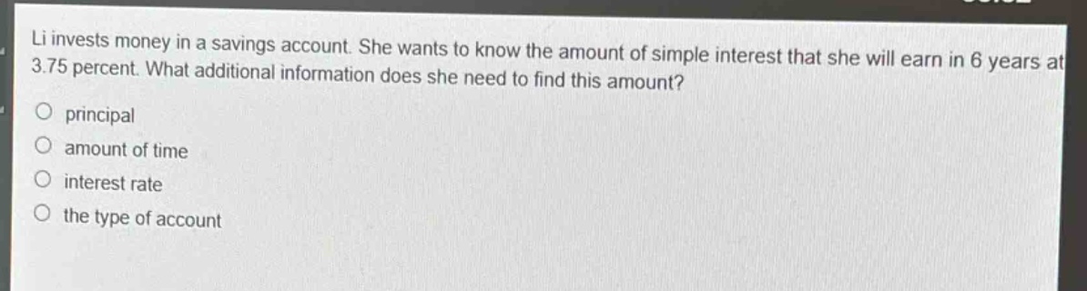 li invests money in a savings account. she wants to know the amount of simple interest that she will earn in 6 years at 3.75 percent. what additional information does she need to find this amount?\nprincipal\namount of time\ninterest rate\nthe type of account