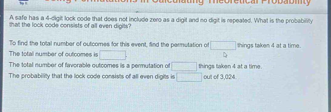 a safe has a 4 - digit lock code that does not include zero as a digit and no digit is repeated. what is the probability that the lock code consists of all even digits?\nto find the total number of outcomes for this event, find the permutation of things taken 4 at a time.\nthe total number of outcomes is.\nthe total number of favorable outcomes is a permutation of things taken 4 at a time.\nthe probability that the lock code consists of all even digits is out of 3,024.