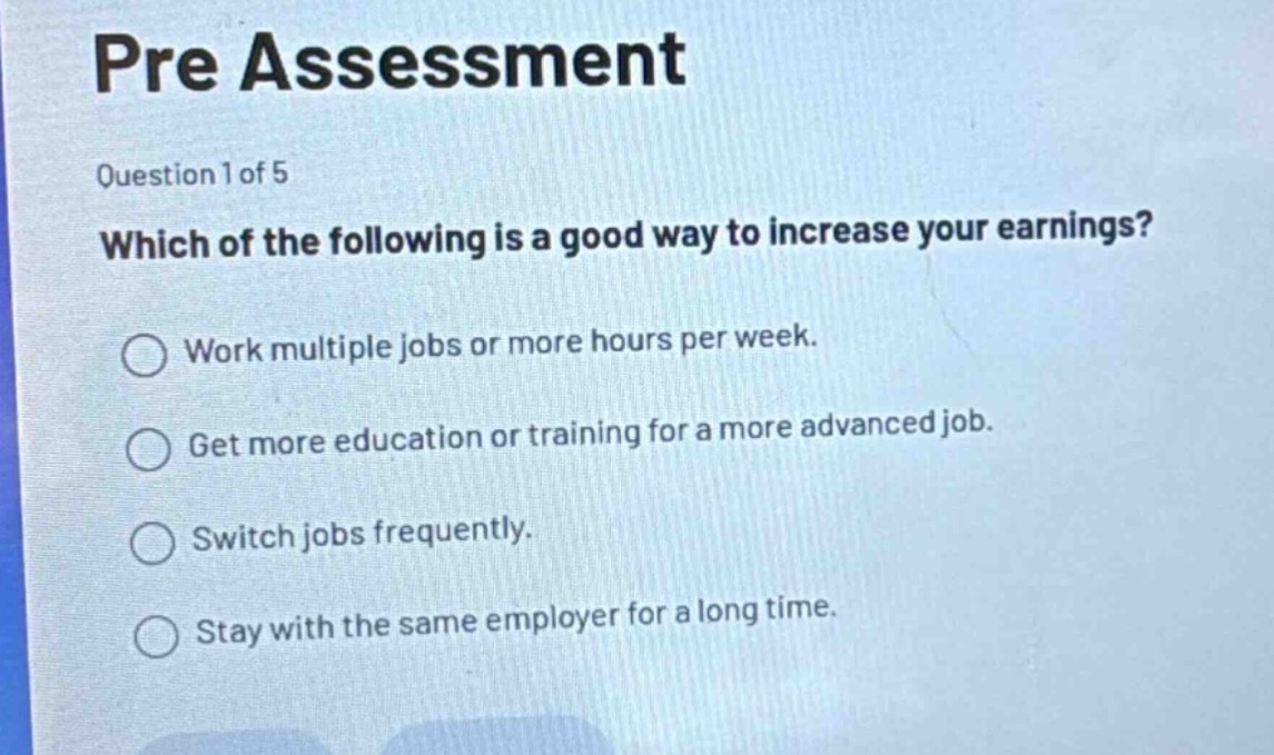 pre assessment\nquestion 1 of 5\nwhich of the following is a good way to increase your earnings?\nwork multiple jobs or more hours per week.\nget more education or training for a more advanced job.\nswitch jobs frequently.\nstay with the same employer for a long time.