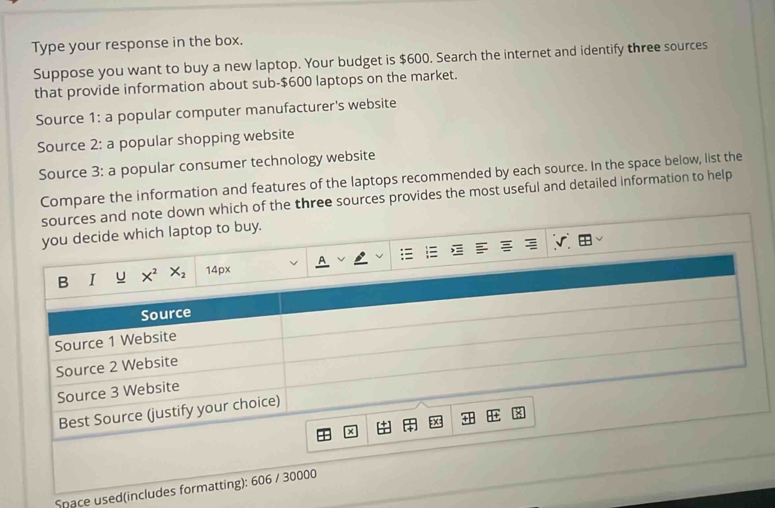 type your response in the box. suppose you want to buy a new laptop. your budget is $600. search the internet and identify three sources that provide information about sub - $600 laptops on the market. source 1: a popular computer manufacturers website source 2: a popular shopping website source 3: a popular consumer technology website compare the information and features of the laptops recommended by each source. in the space below, list the sources and note down which of the three sources provides the most useful and detailed information to help you decide which laptop to buy. source source 1 website source 2 website source 3 website best source (justify your choice)