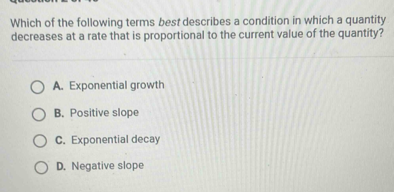 which of the following terms best describes a condition in which a quantity decreases at a rate that is proportional to the current value of the quantity?\n\na. exponential growth\nb. positive slope\nc. exponential decay\nd. negative slope
