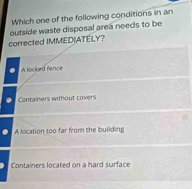 which one of the following conditions in an outside waste disposal area needs to be corrected immediately?\na locked fence\ncontainers without covers\na location too far from the building\ncontainers located on a hard surface