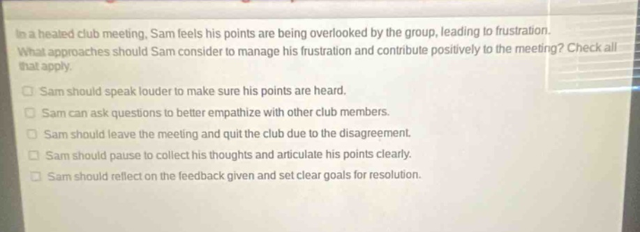 in a heated club meeting, sam feels his points are being overlooked by the group, leading to frustration. what approaches should sam consider to manage his frustration and contribute positively to the meeting? check all that apply.\nsam should speak louder to make sure his points are heard.\nsam can ask questions to better empathize with other club members.\nsam should leave the meeting and quit the club due to the disagreement.\nsam should pause to collect his thoughts and articulate his points clearly.\nsam should reflect on the feedback given and set clear goals for resolution.