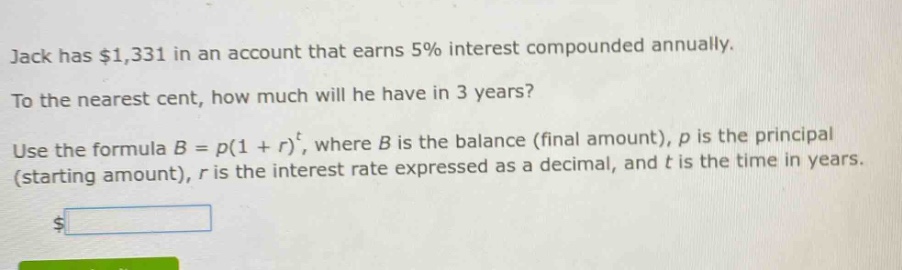 jack has $1,331 in an account that earns 5% interest compounded annually. to the nearest cent, how much will he have in 3 years? use the formula $b = p(1 + r)^t$, where $b$ is the balance (final amount), $p$ is the principal (starting amount), $r$ is the interest rate expressed as a decimal, and $t$ is the time in years.