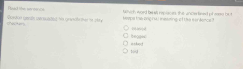 read the sentence. gordon gently persuaded his grandfather to play checkers. which word best replaces the underlined phrase but keeps the original meaning of the sentence? coaxed begged asked told