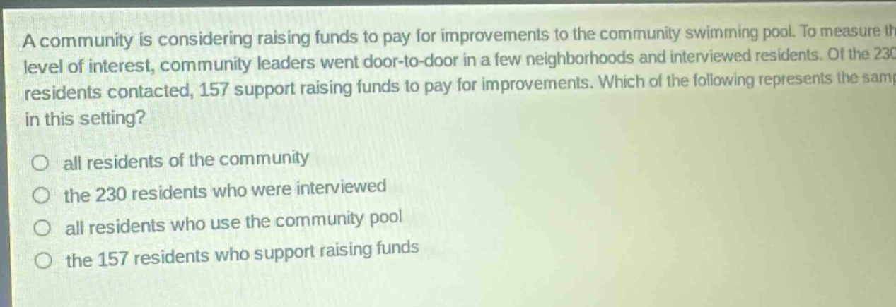 a community is considering raising funds to pay for improvements to the community swimming pool. to measure the level of interest, community leaders went door - to - door in a few neighborhoods and interviewed residents. of the 230 residents contacted, 157 support raising funds to pay for improvements. which of the following represents the sample in this setting?\no all residents of the community\no the 230 residents who were interviewed\no all residents who use the community pool\no the 157 residents who support raising funds