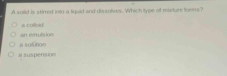 a solid is stirred into a liquid and dissolves. which type of mixture forms?\n○ a colloid\n○ an emulsion\n○ a solution\n○ a suspension