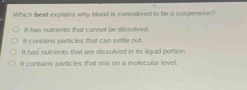 which best explains why blood is considered to be a suspension?\no it has nutrients that cannot be dissolved.\no it contains particles that can settle out.\no it has nutrients that are dissolved in its liquid portion.\no it contains particles that mix on a molecular level.